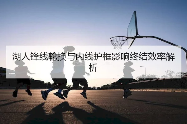 湖人锋线轮换与内线护框影响终结效率解析